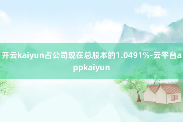 开云kaiyun占公司现在总股本的1.0491%-云平台appkaiyun