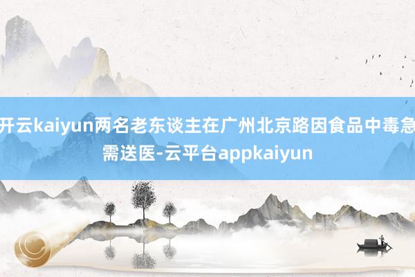 开云kaiyun两名老东谈主在广州北京路因食品中毒急需送医-云平台appkaiyun