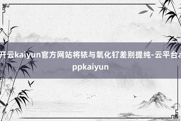 开云kaiyun官方网站将铱与氧化钌差别提纯-云平台appkaiyun