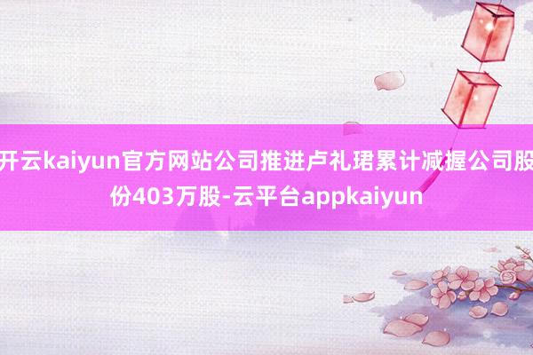 开云kaiyun官方网站公司推进卢礼珺累计减握公司股份403万股-云平台appkaiyun