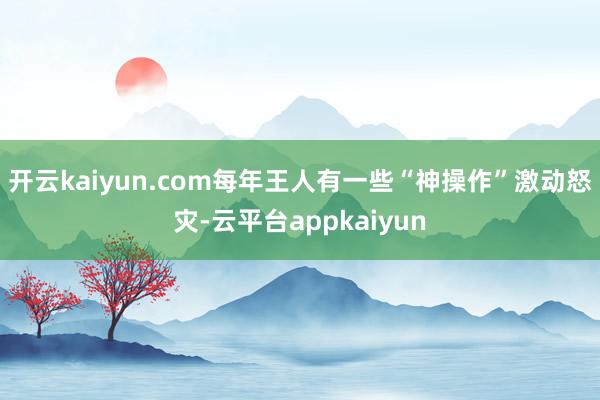 开云kaiyun.com每年王人有一些“神操作”激动怒灾-云平台appkaiyun