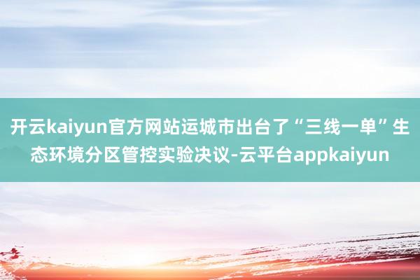 开云kaiyun官方网站运城市出台了“三线一单”生态环境分区管控实验决议-云平台appkaiyun