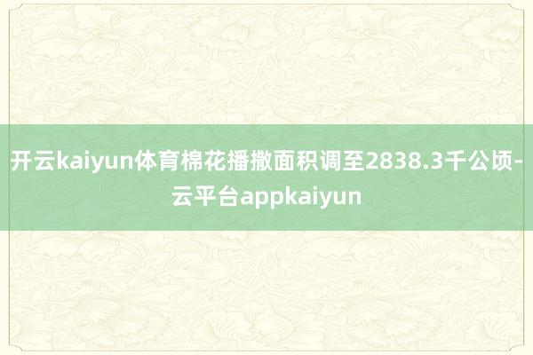 开云kaiyun体育棉花播撒面积调至2838.3千公顷-云平台appkaiyun