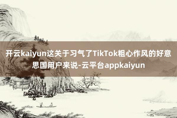 开云kaiyun这关于习气了TikTok粗心作风的好意思国用户来说-云平台appkaiyun