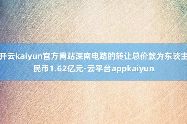 开云kaiyun官方网站深南电路的转让总价款为东谈主民币1.62亿元-云平台appkaiyun