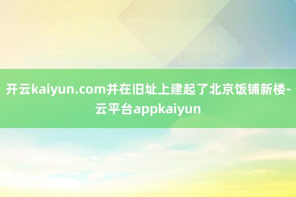 开云kaiyun.com并在旧址上建起了北京饭铺新楼-云平台appkaiyun