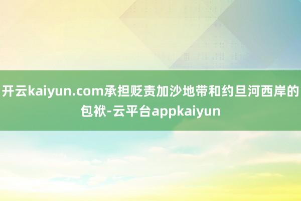 开云kaiyun.com承担贬责加沙地带和约旦河西岸的包袱-云平台appkaiyun