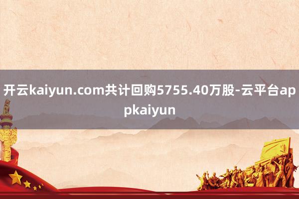 开云kaiyun.com共计回购5755.40万股-云平台appkaiyun