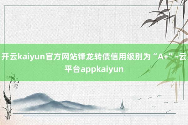 开云kaiyun官方网站锋龙转债信用级别为“A+”-云平台appkaiyun