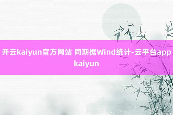 开云kaiyun官方网站 同期据Wind统计-云平台appkaiyun