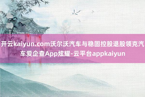 开云kaiyun.com沃尔沃汽车与稳固控股退股领克汽车爱企查App炫耀-云平台appkaiyun