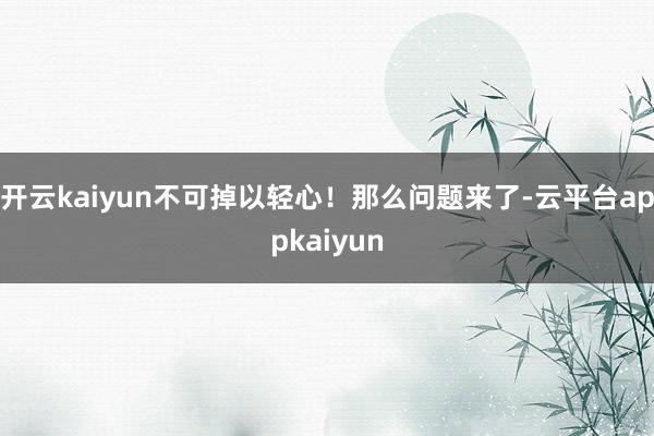 开云kaiyun不可掉以轻心！那么问题来了-云平台appkaiyun