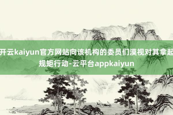 开云kaiyun官方网站向该机构的委员们漠视对其拿起规矩行动-云平台appkaiyun