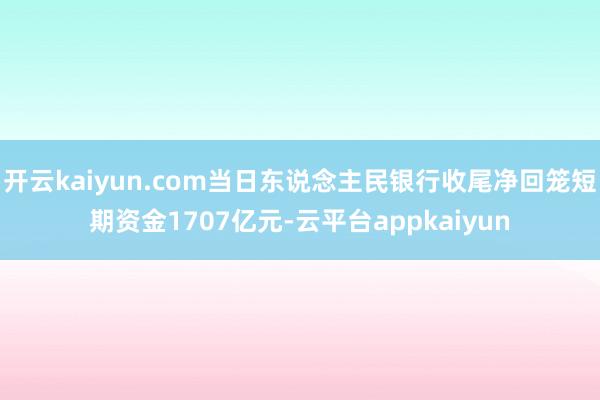 开云kaiyun.com当日东说念主民银行收尾净回笼短期资金1707亿元-云平台appkaiyun