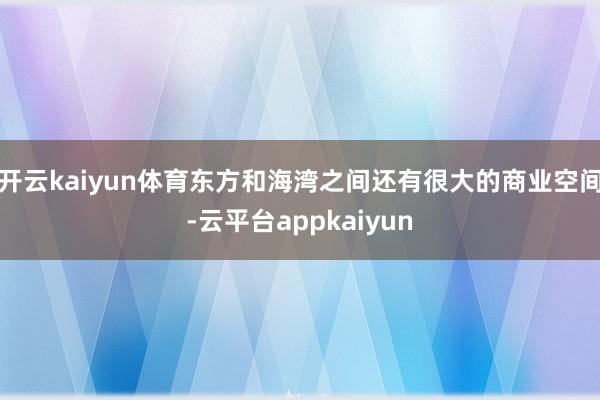 开云kaiyun体育东方和海湾之间还有很大的商业空间-云平台appkaiyun