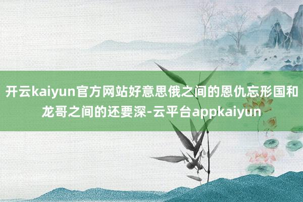 开云kaiyun官方网站好意思俄之间的恩仇忘形国和龙哥之间的还要深-云平台appkaiyun