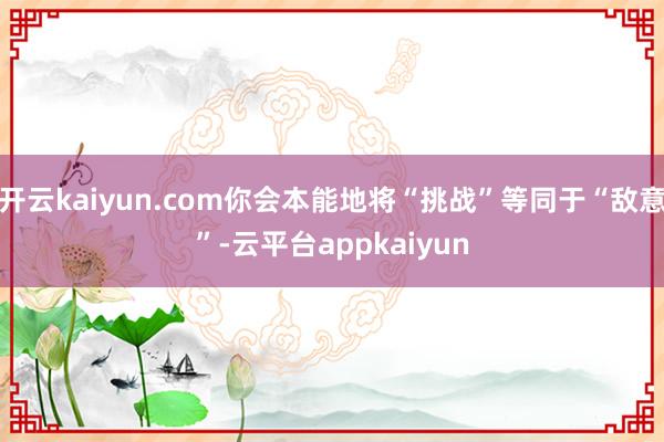 开云kaiyun.com你会本能地将“挑战”等同于“敌意”-云平台appkaiyun