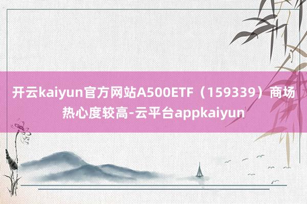 开云kaiyun官方网站A500ETF（159339）商场热心度较高-云平台appkaiyun