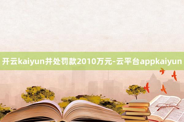 开云kaiyun并处罚款2010万元-云平台appkaiyun