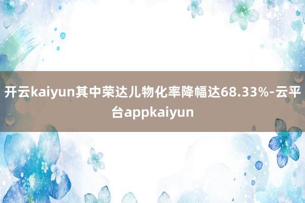 开云kaiyun其中荣达儿物化率降幅达68.33%-云平台appkaiyun