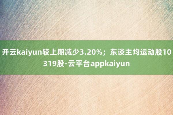 开云kaiyun较上期减少3.20%；东谈主均运动股10319股-云平台appkaiyun