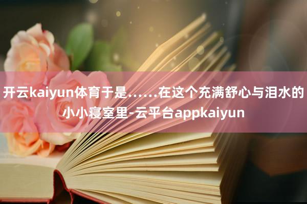 开云kaiyun体育于是……在这个充满舒心与泪水的小小寝室里-云平台appkaiyun