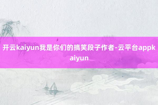 开云kaiyun我是你们的搞笑段子作者-云平台appkaiyun
