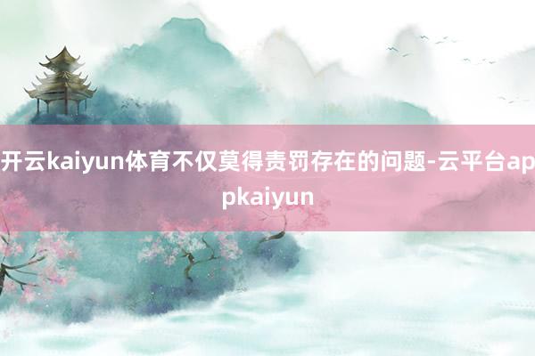 开云kaiyun体育不仅莫得责罚存在的问题-云平台appkaiyun