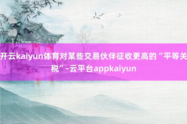 开云kaiyun体育对某些交易伙伴征收更高的“平等关税”-云平台appkaiyun