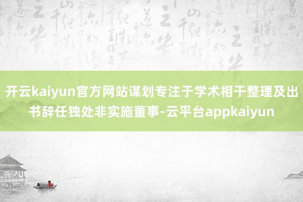 开云kaiyun官方网站谋划专注于学术相干整理及出书辞任独处非实施董事-云平台appkaiyun