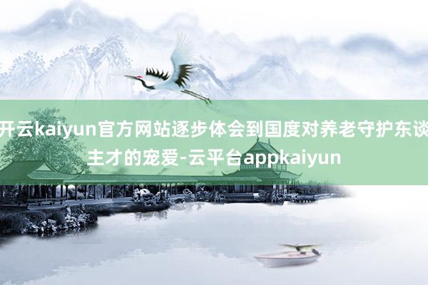 开云kaiyun官方网站逐步体会到国度对养老守护东谈主才的宠爱-云平台appkaiyun
