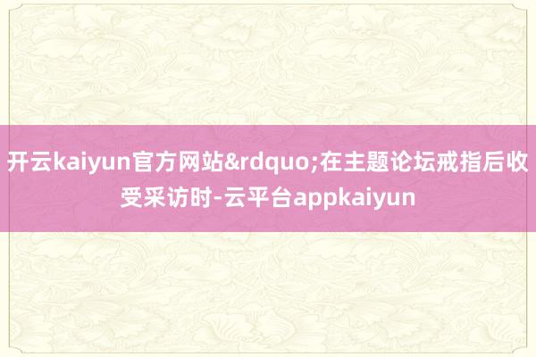 开云kaiyun官方网站&rdquo;在主题论坛戒指后收受采访时-云平台appkaiyun