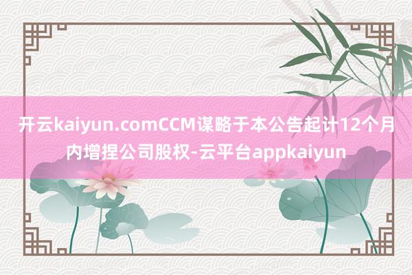 开云kaiyun.comCCM谋略于本公告起计12个月内增捏公司股权-云平台appkaiyun
