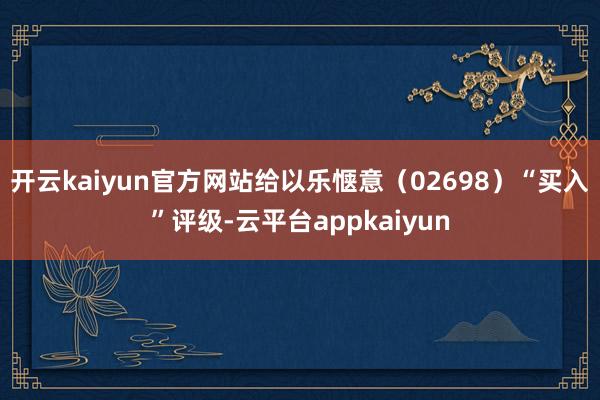 开云kaiyun官方网站给以乐惬意（02698）“买入”评级-云平台appkaiyun
